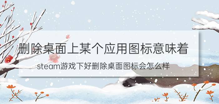 删除桌面上某个应用图标意味着 steam游戏下好删除桌面图标会怎么样？